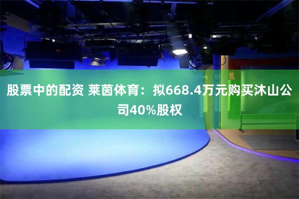 股票中的配资 莱茵体育：拟668.4万元购买沐山公司40%股权