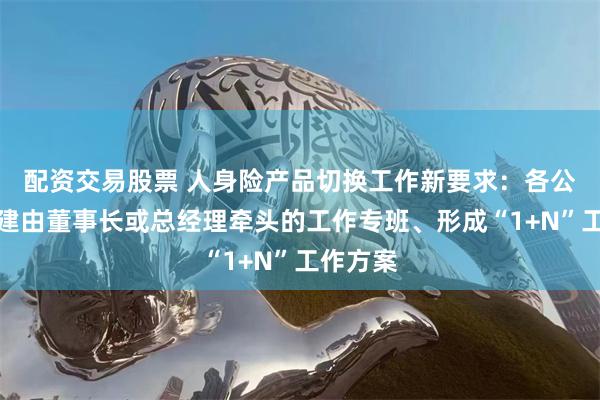 配资交易股票 人身险产品切换工作新要求：各公司要组建由董事长或总经理牵头的工作专班、形成“1+N”工作方案