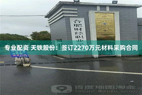 专业配资 天铁股份：签订2270万元材料采购合同