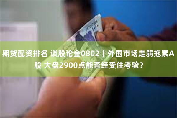 期货配资排名 谈股论金0802丨外围市场走弱拖累A股 大盘2900点能否经受住考验？