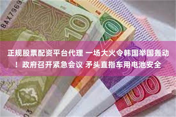 正规股票配资平台代理 一场大火令韩国举国轰动！政府召开紧急会议 矛头直指车用电池安全