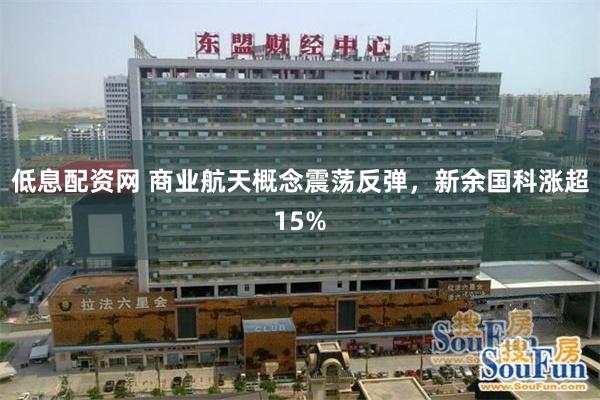 低息配资网 商业航天概念震荡反弹，新余国科涨超15%