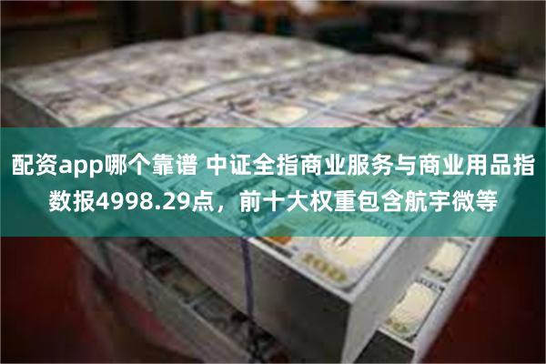 配资app哪个靠谱 中证全指商业服务与商业用品指数报4998.29点，前十大权重包含航宇微等