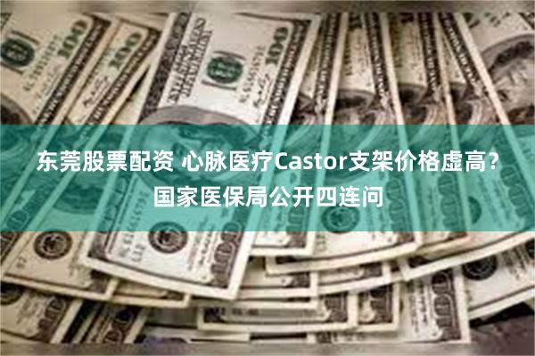 东莞股票配资 心脉医疗Castor支架价格虚高？国家医保局公开四连问