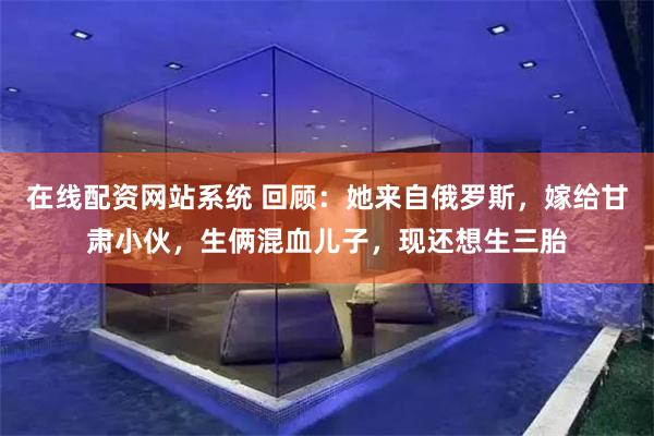 在线配资网站系统 回顾：她来自俄罗斯，嫁给甘肃小伙，生俩混血儿子，现还想生三胎