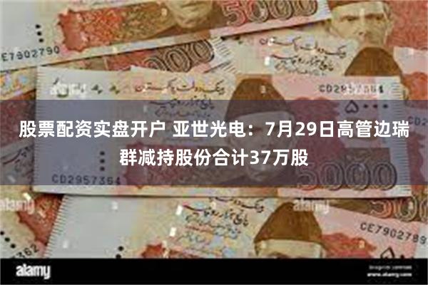 股票配资实盘开户 亚世光电：7月29日高管边瑞群减持股份合计37万股