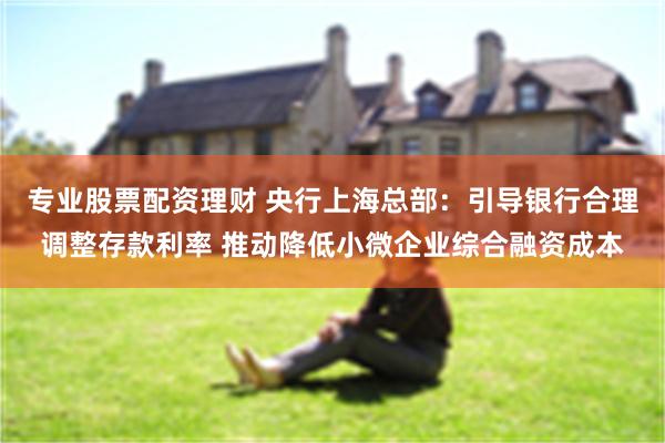 专业股票配资理财 央行上海总部：引导银行合理调整存款利率 推动降低小微企业综合融资成本