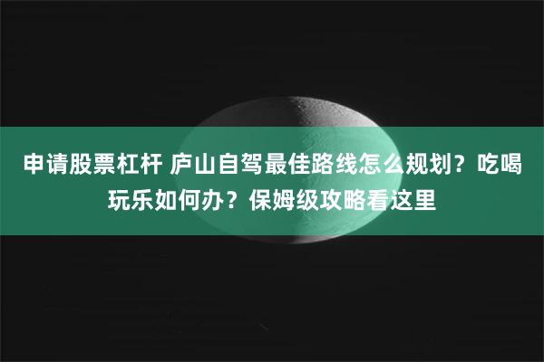 申请股票杠杆 庐山自驾最佳路线怎么规划？吃喝玩乐如何办？保姆级攻略看这里