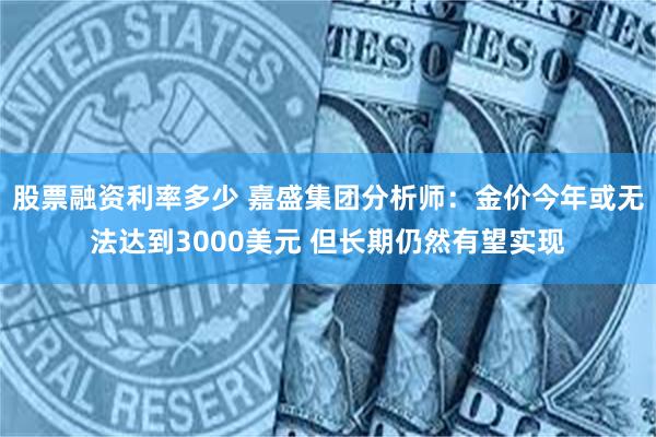 股票融资利率多少 嘉盛集团分析师：金价今年或无法达到3000美元 但长期仍然有望实现