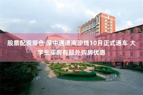 股票配资穿仓 深中通道南沙线10月正式通车 大学生买房有额外购房优惠