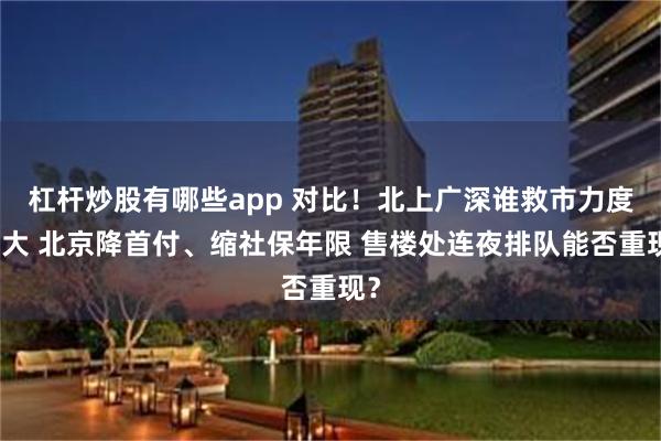 杠杆炒股有哪些app 对比！北上广深谁救市力度最大 北京降首付、缩社保年限 售楼处连夜排队能否重现？