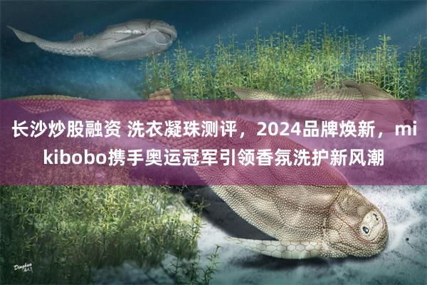 长沙炒股融资 洗衣凝珠测评，2024品牌焕新，mikibobo携手奥运冠军引领香氛洗护新风潮