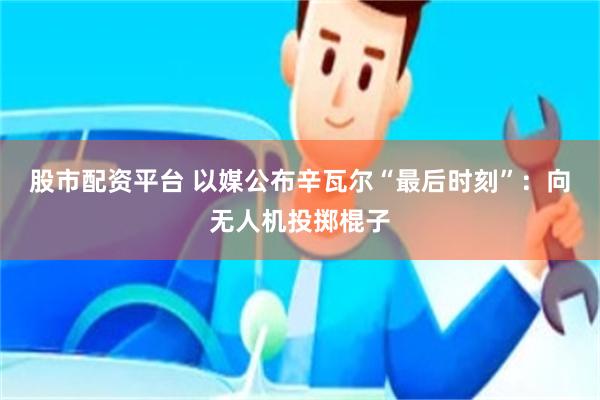 股市配资平台 以媒公布辛瓦尔“最后时刻”：向无人机投掷棍子