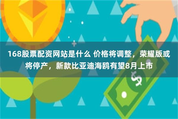 168股票配资网站是什么 价格将调整，荣耀版或将停产，新款比亚迪海鸥有望8月上市