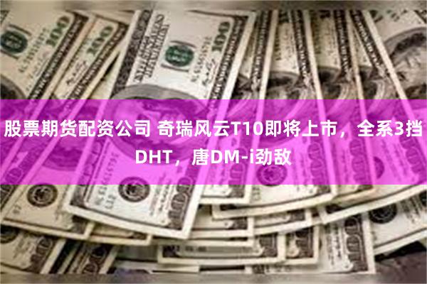 股票期货配资公司 奇瑞风云T10即将上市，全系3挡DHT，唐DM-i劲敌