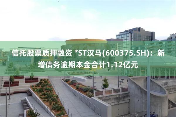 信托股票质押融资 *ST汉马(600375.SH)：新增债务逾期本金合计1.12亿元