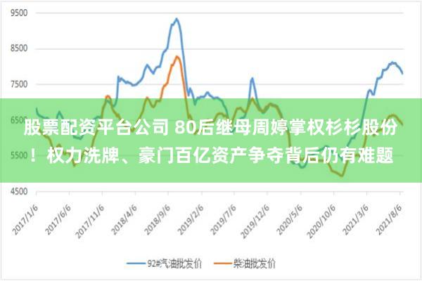 股票配资平台公司 80后继母周婷掌权杉杉股份！权力洗牌、豪门百亿资产争夺背后仍有难题