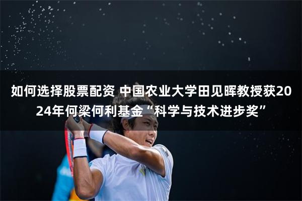 如何选择股票配资 中国农业大学田见晖教授获2024年何梁何利基金“科学与技术进步奖”