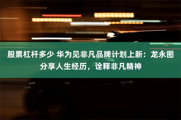 股票杠杆多少 华为见非凡品牌计划上新：龙永图分享人生经历，诠释非凡精神