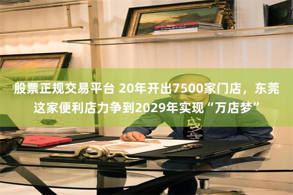 股票正规交易平台 20年开出7500家门店，东莞这家便利店力争到2029年实现“万店梦”