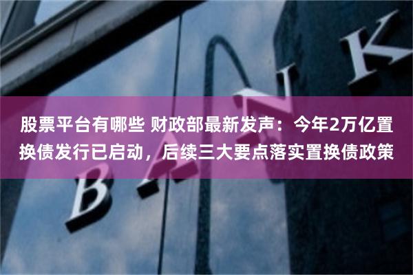 股票平台有哪些 财政部最新发声：今年2万亿置换债发行已启动，后续三大要点落实置换债政策