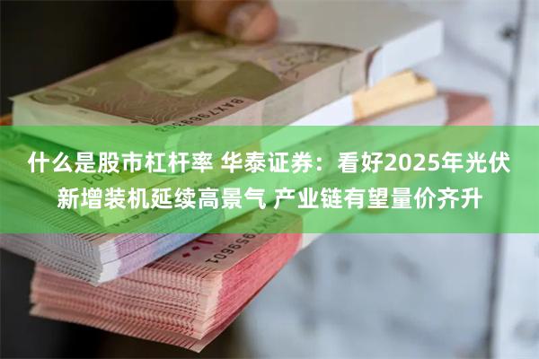 什么是股市杠杆率 华泰证券：看好2025年光伏新增装机延续高景气 产业链有望量价齐升