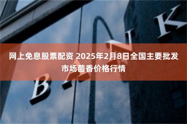 网上免息股票配资 2025年2月8日全国主要批发市场茴香价格行情